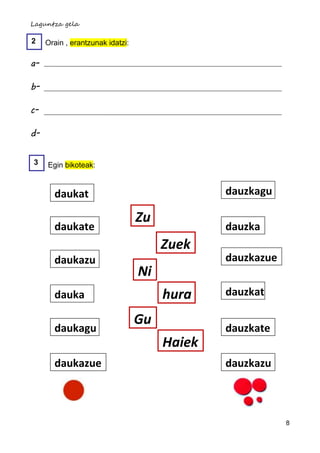 Laguntza gela

2    Orain , erantzunak idatzi:

a-

b-

c-

d-

3    Egin bikoteak:


       daukat                                  dauzkagu

                                  Zu
       daukate                                 dauzka
                                       Zuek
       daukazu                                 dauzkazue
                                  Ni
       dauka                           hura    dauzkat

                                  Gu
       daukagu                                 dauzkate
                                       Haiek
       daukazue                                dauzkazu



                                                           8
 