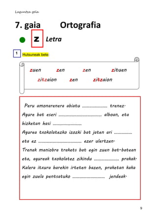 Laguntza gela



7. gaia                Ortografia
     z           Letra
1   Hutsuneak bete:



        zuen          zen         zen          zituen
            zitzaion        zen         zitzaion



     Peru amonarenera abiatu ………………… trenez.
    Agure bat eseri ……………………………… alboan, eta
    hizketan hasi ……………………
    Agurea txokolatezko izozki bat jaten ari ……………
    eta ez ……………………………… ezer ulertzen.
    Trenak maniobra trakets bat egin zuen bat-batean
    eta, agureak txokolatez zikindu ………………… prakak.
    Kalera itxura harekin irteten bazen, praketan kaka
    egin zuela pentsatuko ……………………… jendeak.




                                                         9
 