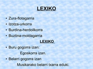 LEXIKO
●   Zura-flotagarria
●   Izotza-urkorra
●   Burdina-herdoilkorra
●   Buztina-moldagarria
                         LEXIKO
●   Buru gogorra izan:
           Egoskorra izan.
●   Belarri gogorra izan
         Musikarako belarri txarra eduki.
 