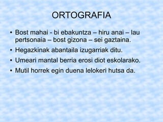 ORTOGRAFIA
●   Bost mahai - bi ebakuntza – hiru anai – lau
    pertsonaia – bost gizona – sei gaztaina.
●   Hegazkinak abantaila izugarriak ditu.
●   Umeari mantal berria erosi diot eskolarako.
●   Mutil horrek egin duena lelokeri hutsa da.
 