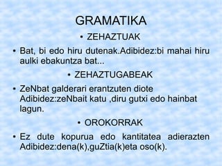 GRAMATIKA
                    ●   ZEHAZTUAK
●   Bat, bi edo hiru dutenak.Adibidez:bi mahai hiru
    aulki ebakuntza bat...
                ●   ZEHAZTUGABEAK
●   ZeNbat galderari erantzuten diote
    Adibidez:zeNbait katu ,diru gutxi edo hainbat
    lagun.
                    ●   OROKORRAK
●   Ez dute kopurua edo kantitatea adierazten
    Adibidez:dena(k),guZtia(k)eta oso(k).
 