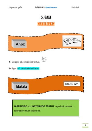 Laguntza gela              EUSKERA 5 Egokitzapena        Ibaizabal




                                    5. GAIA
                              MAKULUEKIN



                                                    66    67
       Ahoz



1- Entzun 66. orrialdeko testua.


2- Egin 67. orrialdeko ariketak.




                                                    68-69 orr.
       Idatziz




     JARRAIBIDE edo INSTRUKZIO TESTUA aginduak, arauak …

     adierazten dituen testua da.




                                                                     1
 