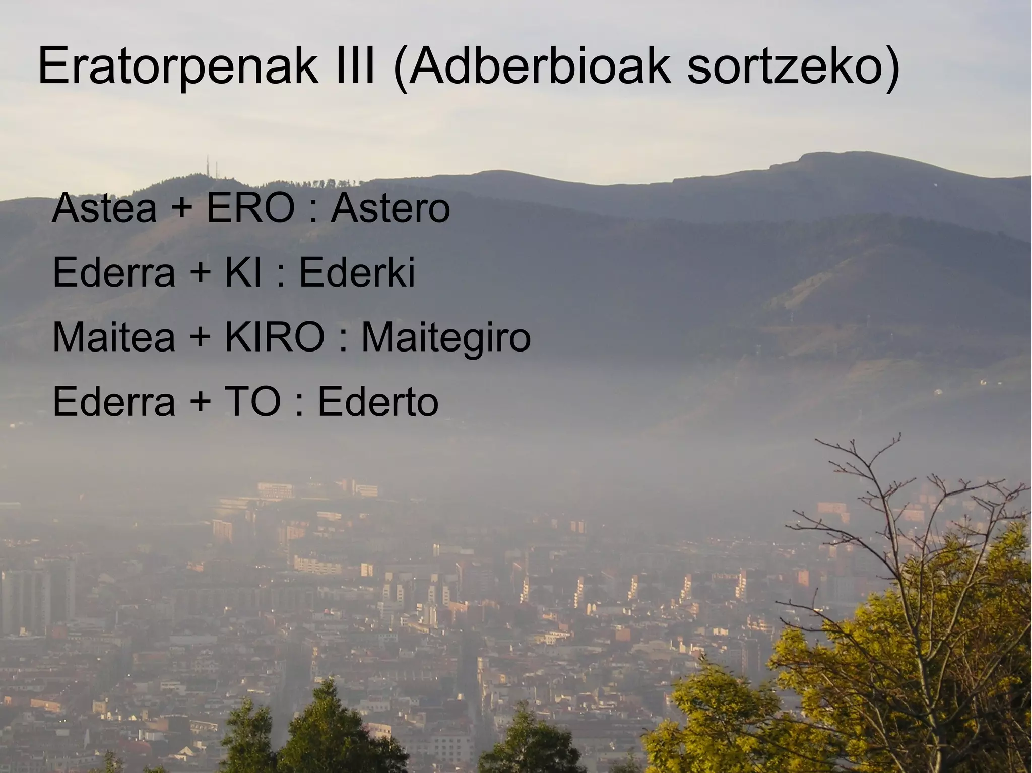 Eratorpenak III (Adberbioak sortzeko)

Astea + ERO : Astero
Ederra + KI : Ederki
Maitea + KIRO : Maitegiro
Ederra + TO : Ederto
 