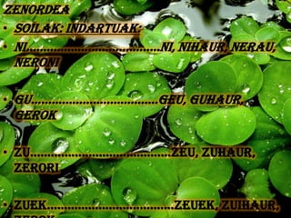 ZENORDEA
• SOILAK: INDARTUAK:
• NI.......................................Ni, Nihaur, Nerau,
  Neroni

• Gu.....................................Geu, Guhaur,
  Gerok

• Zu.........................................Zeu, Zuhaur,
  Zerori

• zuek.....................................Zeuek, Zuihaur,
 