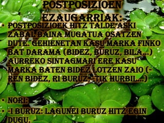 POSTPOSIZIOEN
         EZAUGARRIAK:
• Postposizioek hitz talde aski
  zabal baina mugatua osatzen
  dute. Gehienetan kasu marka finko
  bat darama (bideZ, buruZ, bila...)
  aurreko sintagmari ere kasu
  marka baten bidez lotzen zaio (-
  rEN bidez, rI buruz, -TIK hurbil...)

• NORI:
• -I buruz: lagunEI BURUZ hitz egin
  dugu.
 