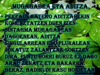 MUGAGABEA ETA ADITZA
• Perpaus bateko aditzarekin
  komunztatzen duen izen-
  sintagma mugagabean
  dagoenean, aditza
  singularrean edo pluralean
  jokatuz zalantzak sortzen
  dira. Puntu horri buruz ez dago
  arau zehatz eta bakarra.
  Beraz, badirudi kasu horietan
 