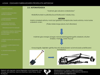 “ Makinek giza eskulana ordezkatzea” HELBURUA:etekin kualitatibo/kuantitatiboaren hobekuntza. 4.GAIA  OSAGAIEN FABRIKAZIOAREN PROZESU ETA METODOAK Egileak: Ioritz Aginako, Izarne Elgezabal, Unai Etxebarria, Unai Jauregi, Iker Martínez, Gemma Martínez, Aitzol Perez, Ander Rodriguez 2.5. AUTOMATIZAZIOA 2. GARAPEN INDUSTRIALAREN  FAKTORE KLASIKOAK 3.  KONPOSAGAIEN PRODUKZIO SISTEMA BASIKOAK 4.  PRODUKZIO PROZESUEN ERRENDIMENDU ERLATIBOA 1. ERAIKUNTZA  PROZESU TRADIZIONAL ETA INDUSTRIALIZATUEN  ANALISI KONPARATIBOA 3. ELEMENTU AURREFABRIKATUEN GARRAIOA 4. LAGUNTZA BIDEAK OBRAN ERAIKUNTZA MUNTAIA MODURA 2. PROZESU HEZEAK EDO ERAIKUNTZA LEHORRA BIBLIOGRAFIA 1.OBRA ETA LANTEGIA HISTORIA Makina sinpleek esfortsu mota bat gizakiak manejiatutako beste esfortsu mota batez ordezkatu zuten. (Polea bidez karga pisutsu bat altxatzea) makinek giza energia energia natural berriztagarriengatik ordezkatu zituzten  (haizea, mareak, uraren fluxua) Konputagailu digitalen gehikuntza eta eboluzioaren automatuzazio praktikoaren kontzeptua. 