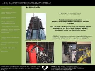 Robotikaren papera eraikuntzan Arriskuko ekintzak gauzatzeko orduan giza eskulana ordezkatu + Giza eskulana hobetu: prozesuen  automatizazioa, indarra, erresistentzia eta zehaztasuna eskeiniaz. Beti ere, langilearen kontrol eta planifikazioa azpian. “ Automatizazioaren eboluzioa” HELBURUA: prozesuaren kalitatea  eta produktibitatearen hobekuntza lortu eta lanaren segurtasuna areagotu. Enkofratuen garraiorako robota. 4.GAIA  OSAGAIEN FABRIKAZIOAREN PROZESU ETA METODOAK Egileak: Ioritz Aginako, Izarne Elgezabal, Unai Etxebarria, Unai Jauregi, Iker Martínez, Gemma Martínez, Aitzol Perez, Ander Rodriguez 2.6. ROBOTIZAZIOA 2. GARAPEN INDUSTRIALAREN  FAKTORE KLASIKOAK 3.  KONPOSAGAIEN PRODUKZIO SISTEMA BASIKOAK 4.  PRODUKZIO PROZESUEN ERRENDIMENDU ERLATIBOA 1. ERAIKUNTZA  PROZESU TRADIZIONAL ETA INDUSTRIALIZATUEN  ANALISI KONPARATIBOA 3. ELEMENTU AURREFABRIKATUEN GARRAIOA 4. LAGUNTZA BIDEAK OBRAN ERAIKUNTZA MUNTAIA MODURA 2. PROZESU HEZEAK EDO ERAIKUNTZA LEHORRA BIBLIOGRAFIA 1.OBRA ETA LANTEGIA 