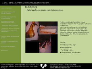 Argizaria galtzearen bidezko moldekatze zeramikoa  Argizari modelo batez eginiko molde zeramiko batean metal urtua sartuz lortutako objetua da. Latoi, aluminio eta zamak materialezko produktu eta ereduak egiteko balio du. Zehaztasun handiko, tamaina txikiko eta forma konplexuko piezak lortzeko balio du, beste moldekatze sistemen bidez ezin lor daitezkeenak . FASEAK: Moldearekin lan egin Moldea sortzea Fundizio prosezua Desmoldatzea eta akabera 4.GAIA  OSAGAIEN FABRIKAZIOAREN PROZESU ETA METODOAK Egileak: Ioritz Aginako, Izarne Elgezabal, Unai Etxebarria, Unai Jauregi, Iker Martínez, Gemma Martínez, Aitzol Perez, Ander Rodriguez 3.2. MOLDEKATU 2. GARAPEN INDUSTRIALAREN  FAKTORE KLASIKOAK 3.  KONPOSAGAIEN PRODUKZIO SISTEMA BASIKOAK 4.  PRODUKZIO PROZESUEN ERRENDIMENDU ERLATIBOA 1. ERAIKUNTZA  PROZESU TRADIZIONAL ETA INDUSTRIALIZATUEN  ANALISI KONPARATIBOA 3. ELEMENTU AURREFABRIKATUEN GARRAIOA 4. LAGUNTZA BIDEAK OBRAN ERAIKUNTZA MUNTAIA MODURA 2. PROZESU HEZEAK EDO ERAIKUNTZA LEHORRA BIBLIOGRAFIA 1.OBRA ETA LANTEGIA 