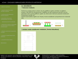 Lotutako molde metalikoekin moldaketa. (Prentsa hidraulikoa): 4.GAIA  OSAGAIEN FABRIKAZIOAREN PROZESU ETA METODOAK 4.GAIA  OSAGAIEN FABRIKAZIOAREN PROZESU ETA METODOAK Egileak: Ioritz Aginako, Izarne Elgezabal, Unai Etxebarria, Unai Jauregi, Iker Martínez, Gemma Martínez, Aitzol Perez, Ander Rodriguez 3.2. MOLDEKATU Polimeroa molde batean sartzen da eta gelifikatu egiten da likido murgilketa batean, 200-230ºCko tenperaturan. Gelifikatu ez den polimeroa kentzen da eta gertatzen dena guztiz gelifikatu egiten da. Bainuaren denbora piezaren lodieraren araberakoa izango da. Azkenik desmoldatu egiten da. Prozesu honen erabilerak autoparteak eta maskarak dira Hutsunean moldeatu: 2. GARAPEN INDUSTRIALAREN  FAKTORE KLASIKOAK 3.  KONPOSAGAIEN PRODUKZIO SISTEMA BASIKOAK 4.  PRODUKZIO PROZESUEN ERRENDIMENDU ERLATIBOA 1. ERAIKUNTZA  PROZESU TRADIZIONAL ETA INDUSTRIALIZATUEN  ANALISI KONPARATIBOA 3. ELEMENTU AURREFABRIKATUEN GARRAIOA 4. LAGUNTZA BIDEAK OBRAN ERAIKUNTZA MUNTAIA MODURA 2. PROZESU HEZEAK EDO ERAIKUNTZA LEHORRA BIBLIOGRAFIA 1.OBRA ETA LANTEGIA 