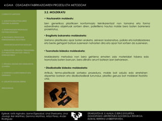 Izen generikoa plastikoen konformazio teknikarentzat non tamaina eta forma ezberdineko objektuak sortzen diren, polietileno hautsa molde bero baten barrenera proiektatuz. Artikulu termo-plastikoak sortzeko prozedura, molde bat soluzio edo erretxinen dispertsio batean eta disolbatzaileak lurrunduz, plastiko geruza bat moldeari itsatsita utsiz. Eragiketa bakarreko moldeaketa:  Uretano plastikozko apar baten eraketa, zeinean isozianatoa, poliola eta katalizadorea eta beste gehigarri batzuk zuzenean nahasten dira eta apar hori sortzen da zuzenean. Txorrotada bidezko moldeaketa:  Moldeaketa metodoa non bero gehiena ematen zaio materialari tobera edo txorrotada baten barruan, bero zilindro arrunt batean izan beharrean. Disolbatzaile bidezko moldeaketa:  Hautsarekin moldeatu: 4.GAIA  OSAGAIEN FABRIKAZIOAREN PROZESU ETA METODOAK 4.GAIA  OSAGAIEN FABRIKAZIOAREN PROZESU ETA METODOAK Egileak: Ioritz Aginako, Izarne Elgezabal, Unai Etxebarria, Unai Jauregi, Iker Martínez, Gemma Martínez, Aitzol Perez, Ander Rodriguez 3.2. MOLDEKATU 2. GARAPEN INDUSTRIALAREN  FAKTORE KLASIKOAK 3.  KONPOSAGAIEN PRODUKZIO SISTEMA BASIKOAK 4.  PRODUKZIO PROZESUEN ERRENDIMENDU ERLATIBOA 1. ERAIKUNTZA  PROZESU TRADIZIONAL ETA INDUSTRIALIZATUEN  ANALISI KONPARATIBOA 3. ELEMENTU AURREFABRIKATUEN GARRAIOA 4. LAGUNTZA BIDEAK OBRAN ERAIKUNTZA MUNTAIA MODURA 2. PROZESU HEZEAK EDO ERAIKUNTZA LEHORRA BIBLIOGRAFIA 1.OBRA ETA LANTEGIA 