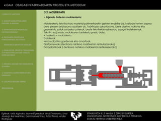 Moldeaketa teknika hau material polimerikoekin gehien erabilia da. Metodo honen ospea bere piezen aniztasuna azaltzen du, fabrikazio azkartasuna, bere diseinu txukuna eta geometria zailak sortzeko aukerak, beste teknikekin ezinezkoa izango liratekeenak. Teknika ez jarraia: moldearen beteketa presio bidez. + hozketa + moldaketa. Erabilerak: termo-plastiko gardenak eta amorfoak. Elastomeroak (denbora nahikoa moldeetan retikulaziorako)  Doroplastikoak ( denbora nahikoa moldeetan retikulaziorako) Injekzio bidezko moldeaketa: 4.GAIA  OSAGAIEN FABRIKAZIOAREN PROZESU ETA METODOAK 4.GAIA  OSAGAIEN FABRIKAZIOAREN PROZESU ETA METODOAK Egileak: Ioritz Aginako, Izarne Elgezabal, Unai Etxebarria, Unai Jauregi, Iker Martínez, Gemma Martínez, Aitzol Perez, Ander Rodriguez 3.2. MOLDEKATU 2. GARAPEN INDUSTRIALAREN  FAKTORE KLASIKOAK 3.  KONPOSAGAIEN PRODUKZIO SISTEMA BASIKOAK 4.  PRODUKZIO PROZESUEN ERRENDIMENDU ERLATIBOA 1. ERAIKUNTZA  PROZESU TRADIZIONAL ETA INDUSTRIALIZATUEN  ANALISI KONPARATIBOA 3. ELEMENTU AURREFABRIKATUEN GARRAIOA 4. LAGUNTZA BIDEAK OBRAN ERAIKUNTZA MUNTAIA MODURA 2. PROZESU HEZEAK EDO ERAIKUNTZA LEHORRA BIBLIOGRAFIA 1.OBRA ETA LANTEGIA 