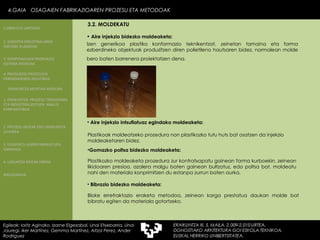 Izen generikoa plastiko konformazio teknikentzat, zeinetan tamaina eta forma ezberdineko objektuak produzitzen diren polietileno hautsaren bidez, normalean molde bero baten barrenera proiektatzen dena.   Bloke errefraktazio eraketa metodoa, zeinean karga prestatua daukan molde bat bibratu egiten da materiala gotortzeko.  Aire injekzio intsuflatuaz egindako moldeaketa: Plastikoak moldeatzeko prozedura non plastikozko tutu huts bat osatzen da injekzio moldeaketaren bidez. Gomazko poltsa bidezko moldeaketa:   Plastikozko moldeaketa prozedura zur kontratxapatu gainean forma kurboekin, zeinean likidoaren presioa, azalera malgu baten gainean bultzatuz, edo poltsa bat, moldeatu nahi den materiala konprimitzen du estanpa zurrun baten aurka. Bibrazio bidezko moldeaketa:  Aire injekzio bidezko moldeaketa: 4.GAIA  OSAGAIEN FABRIKAZIOAREN PROZESU ETA METODOAK 4.GAIA  OSAGAIEN FABRIKAZIOAREN PROZESU ETA METODOAK Egileak: Ioritz Aginako, Izarne Elgezabal, Unai Etxebarria, Unai Jauregi, Iker Martínez, Gemma Martínez, Aitzol Perez, Ander Rodriguez 3.2. MOLDEKATU 2. GARAPEN INDUSTRIALAREN  FAKTORE KLASIKOAK 3.  KONPOSAGAIEN PRODUKZIO SISTEMA BASIKOAK 4.  PRODUKZIO PROZESUEN ERRENDIMENDU ERLATIBOA 1. ERAIKUNTZA  PROZESU TRADIZIONAL ETA INDUSTRIALIZATUEN  ANALISI KONPARATIBOA 3. ELEMENTU AURREFABRIKATUEN GARRAIOA 4. LAGUNTZA BIDEAK OBRAN ERAIKUNTZA MUNTAIA MODURA 2. PROZESU HEZEAK EDO ERAIKUNTZA LEHORRA BIBLIOGRAFIA 1.OBRA ETA LANTEGIA 
