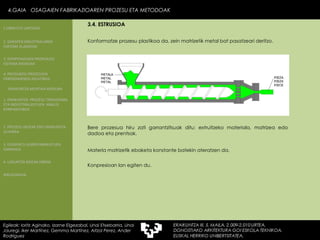 Konformatze prozesu plastikoa da, zein matrizetik metal bat pasatzeari deritzo. Materia matrizetik ebaketa konstante batekin ateratzen da. Bere prozesua hiru zati garrantzitsuak ditu: extruitzeko materiala, matrizea edo dadoa eta prentsak. Konpresioan lan egiten du. 4.GAIA  OSAGAIEN FABRIKAZIOAREN PROZESU ETA METODOAK 4.GAIA  OSAGAIEN FABRIKAZIOAREN PROZESU ETA METODOAK Egileak: Ioritz Aginako, Izarne Elgezabal, Unai Etxebarria, Unai Jauregi, Iker Martínez, Gemma Martínez, Aitzol Perez, Ander Rodriguez 3.4. ESTRUSIOA 2. GARAPEN INDUSTRIALAREN  FAKTORE KLASIKOAK 3.  KONPOSAGAIEN PRODUKZIO SISTEMA BASIKOAK 4.  PRODUKZIO PROZESUEN ERRENDIMENDU ERLATIBOA 1. ERAIKUNTZA  PROZESU TRADIZIONAL ETA INDUSTRIALIZATUEN  ANALISI KONPARATIBOA 3. ELEMENTU AURREFABRIKATUEN GARRAIOA 4. LAGUNTZA BIDEAK OBRAN ERAIKUNTZA MUNTAIA MODURA 2. PROZESU HEZEAK EDO ERAIKUNTZA LEHORRA BIBLIOGRAFIA 1.OBRA ETA LANTEGIA 