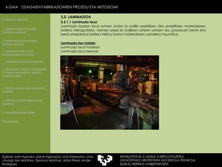 3.5.1.1 Laminazio laua . Laminazio lauean lana sortzen duten bi rodillo erabiltzen dira erabilitako materialaren lodiera txikiagotzeko. Hemen pieza bi rodilloen artean sartzen da, prozesuan behin eta berriz errepikatuz lodiera txikituz baina materialaren zabalera haundituz.  Laminazio lau motak: Laminazio laua hotzean Laminazio laua beroan 4.GAIA  OSAGAIEN FABRIKAZIOAREN PROZESU ETA METODOAK Egileak: Ioritz Aginako, Izarne Elgezabal, Unai Etxebarria, Unai Jauregi, Iker Martínez, Gemma Martínez, Aitzol Perez, Ander Rodriguez 3.5. LAMINAZIOA 2. GARAPEN INDUSTRIALAREN  FAKTORE KLASIKOAK 3.  KONPOSAGAIEN PRODUKZIO SISTEMA BASIKOAK 4.  PRODUKZIO PROZESUEN ERRENDIMENDU ERLATIBOA 1. ERAIKUNTZA  PROZESU TRADIZIONAL ETA INDUSTRIALIZATUEN  ANALISI KONPARATIBOA 3. ELEMENTU AURREFABRIKATUEN GARRAIOA 4. LAGUNTZA BIDEAK OBRAN ERAIKUNTZA MUNTAIA MODURA 2. PROZESU HEZEAK EDO ERAIKUNTZA LEHORRA BIBLIOGRAFIA 1.OBRA ETA LANTEGIA 