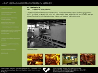 3.5.1.1.1 Laminazio laua hotzean Giro tenperaturako laminazio metalikoa da, lodierak murrizteko edo azalerak gogortzeko. Modu honetan bukaera on bat eta metalaren neke erresistentzia haundiena lortzen ditugu. Teknika honekin beroan baino tolerantzia hobeak eskuratzen dira. Laminazioa hotzean 4.GAIA  OSAGAIEN FABRIKAZIOAREN PROZESU ETA METODOAK Egileak: Ioritz Aginako, Izarne Elgezabal, Unai Etxebarria, Unai Jauregi, Iker Martínez, Gemma Martínez, Aitzol Perez, Ander Rodriguez 3.5. LAMINAZIOA 2. GARAPEN INDUSTRIALAREN  FAKTORE KLASIKOAK 3.  KONPOSAGAIEN PRODUKZIO SISTEMA BASIKOAK 4.  PRODUKZIO PROZESUEN ERRENDIMENDU ERLATIBOA 1. ERAIKUNTZA  PROZESU TRADIZIONAL ETA INDUSTRIALIZATUEN  ANALISI KONPARATIBOA 3. ELEMENTU AURREFABRIKATUEN GARRAIOA 4. LAGUNTZA BIDEAK OBRAN ERAIKUNTZA MUNTAIA MODURA 2. PROZESU HEZEAK EDO ERAIKUNTZA LEHORRA BIBLIOGRAFIA 1.OBRA ETA LANTEGIA 
