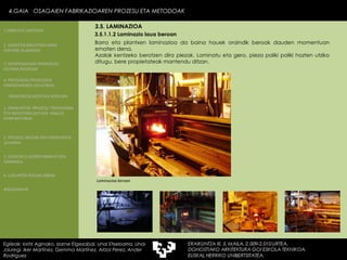 Barra eta plantxen laminazioa da baina hauek oraindik beroak dauden momentuan ematen dena. Azalak kentzeko berotzen dira piezak. Laminatu eta gero, pieza poliki poliki hozten utziko ditugu, bere propietateak mantendu ditzan.  Laminazioa beroan 3.5.1.1.2 Laminazio laua beroan 4.GAIA  OSAGAIEN FABRIKAZIOAREN PROZESU ETA METODOAK Egileak: Ioritz Aginako, Izarne Elgezabal, Unai Etxebarria, Unai Jauregi, Iker Martínez, Gemma Martínez, Aitzol Perez, Ander Rodriguez 3.5. LAMINAZIOA 2. GARAPEN INDUSTRIALAREN  FAKTORE KLASIKOAK 3.  KONPOSAGAIEN PRODUKZIO SISTEMA BASIKOAK 4.  PRODUKZIO PROZESUEN ERRENDIMENDU ERLATIBOA 1. ERAIKUNTZA  PROZESU TRADIZIONAL ETA INDUSTRIALIZATUEN  ANALISI KONPARATIBOA 3. ELEMENTU AURREFABRIKATUEN GARRAIOA 4. LAGUNTZA BIDEAK OBRAN ERAIKUNTZA MUNTAIA MODURA 2. PROZESU HEZEAK EDO ERAIKUNTZA LEHORRA BIBLIOGRAFIA 1.OBRA ETA LANTEGIA 