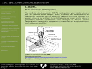 Arkuzko soldadura (arku metalikoa gasarekin) Arku metalikoko soldadura gasarekin (GMAW), metale geldoen gasen bidezko soldadura edo MIG soldadura izenekin ezaguna. Prozesu automatiko edo semiautomatikoa da elektrodo gisa alanbrezko hornidura jarraia eta soldadura kutsaduratik babesteko gas geldoen nahasketa bat erabiltzen duena. Elektrodoa jarraia izatean soldatze abiadura gainjantzitako elektrodoz egindakoarena baino azkarragoa da. Arkuaren tamaina txikiagoak posizio zailenetan egin beharreko soldadurak errazten ditu, egitura baten azpiko aldetik soldatzearena adibidez. “ Soldadura por arco con nucleo de fundente “FCAW” Egilea: Oscar Javier Herrera Melo  http:// www . monografias . com /trabajos46/soldadura-por-arco/soldadura-por-arco. shtml Monografias.com web-ean argitaratutako lana ” 4.GAIA  OSAGAIEN FABRIKAZIOAREN PROZESU ETA METODOAK Egileak: Ioritz Aginako, Izarne Elgezabal, Unai Etxebarria, Unai Jauregi, Iker Martínez, Gemma Martínez, Aitzol Perez, Ander Rodriguez 3.6. SOLDATZEA 2. GARAPEN INDUSTRIALAREN  FAKTORE KLASIKOAK 3.  KONPOSAGAIEN PRODUKZIO SISTEMA BASIKOAK 4.  PRODUKZIO PROZESUEN ERRENDIMENDU ERLATIBOA 1. ERAIKUNTZA  PROZESU TRADIZIONAL ETA INDUSTRIALIZATUEN  ANALISI KONPARATIBOA 3. ELEMENTU AURREFABRIKATUEN GARRAIOA 4. LAGUNTZA BIDEAK OBRAN ERAIKUNTZA MUNTAIA MODURA 2. PROZESU HEZEAK EDO ERAIKUNTZA LEHORRA BIBLIOGRAFIA 1.OBRA ETA LANTEGIA 