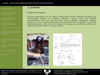 Gas bidezko soldadura Soldadura oxikatilenikoa da gas bidezko soldadurarik arruntena, soldadura autogena edo oxi-konbustible izenekin ere ezaguna. Soldadura metodo zahar eta erabilera anitzenetakoena dugu hau, nahiz eta azken urteetan aplikazio industrialetan hedapen txikiagoa izan duen. Tutueriak soldatzeko eta konponketa lanetan erabiltzen da oraindik. Beharrezko ekipoa nahiko merke eta sinplea da, erregai gisa acetilenoa erabiltzen da, oxigenoarekin batera 3100ºC ko sugarra lortzeko. 4.GAIA  OSAGAIEN FABRIKAZIOAREN PROZESU ETA METODOAK Egileak: Ioritz Aginako, Izarne Elgezabal, Unai Etxebarria, Unai Jauregi, Iker Martínez, Gemma Martínez, Aitzol Perez, Ander Rodriguez 3.6. SOLDATZEA 2. GARAPEN INDUSTRIALAREN  FAKTORE KLASIKOAK 3.  KONPOSAGAIEN PRODUKZIO SISTEMA BASIKOAK 4.  PRODUKZIO PROZESUEN ERRENDIMENDU ERLATIBOA 1. ERAIKUNTZA  PROZESU TRADIZIONAL ETA INDUSTRIALIZATUEN  ANALISI KONPARATIBOA 3. ELEMENTU AURREFABRIKATUEN GARRAIOA 4. LAGUNTZA BIDEAK OBRAN ERAIKUNTZA MUNTAIA MODURA 2. PROZESU HEZEAK EDO ERAIKUNTZA LEHORRA BIBLIOGRAFIA 1.OBRA ETA LANTEGIA 