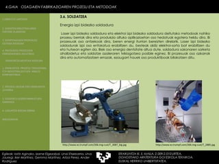 Energia izpi bidezko soldadura Laser izpi bidezko soldadura eta elektroi izpi bidezko soldadura deitutako metodoak nahiko prozesu berriak dira eta produkzio altuko aplikazioetan oso hedatuak egotera heldu dira. Bi prozesuak oso antzekoak dira, beren energi iturrian bereizten direlarik. Laser izpi bidezko soldadurak izpi oso enfokatua erabiltzen du, besteak aldiz elektroi-sorta bat erabiltzen du eta hutsean egiten da. Biek oso energia dentsitate altua dute, soldadura sakonaren sarketa ahalbidetuz eta soldatze azaleraren txikiagotzea posible eginez. Bi prozesuak oso azkarrak dira eta automatizatzen errazak, ezaugarri hauek oso produktiboak bilakatzen ditu. http://www.es.trumpf.com/206.img-cust/T_3087_big.jpg http://www.es.trumpf.com/206.img-cust/T_2885.jpg 4.GAIA  OSAGAIEN FABRIKAZIOAREN PROZESU ETA METODOAK Egileak: Ioritz Aginako, Izarne Elgezabal, Unai Etxebarria, Unai Jauregi, Iker Martínez, Gemma Martínez, Aitzol Perez, Ander Rodriguez 3.6. SOLDATZEA 2. GARAPEN INDUSTRIALAREN  FAKTORE KLASIKOAK 3.  KONPOSAGAIEN PRODUKZIO SISTEMA BASIKOAK 4.  PRODUKZIO PROZESUEN ERRENDIMENDU ERLATIBOA 1. ERAIKUNTZA  PROZESU TRADIZIONAL ETA INDUSTRIALIZATUEN  ANALISI KONPARATIBOA 3. ELEMENTU AURREFABRIKATUEN GARRAIOA 4. LAGUNTZA BIDEAK OBRAN ERAIKUNTZA MUNTAIA MODURA 2. PROZESU HEZEAK EDO ERAIKUNTZA LEHORRA BIBLIOGRAFIA 1.OBRA ETA LANTEGIA 