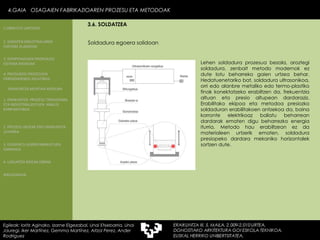 Soldadura egoera solidoan  Lehen soldadura prozesua bezala, aroztegi soldadura, zenbait metodo modernok ez dute lotu beharreko gaien urtzea behar. Hedatuenetariko bat, soldadura ultrasonikoa, orri edo alanbre metaliko edo termo-plastiko finak konektatzeko erabiltzen da, frekuentzia altuan eta presio altupean dardaraziz. Erabilitako ekipoa eta metodoa presiozko soldaduran erabilitakoen antzekoa da, baina korronte elektrikoaz baliatu beharrean dardarak ematen digu beharrezko energia iturria. Metodo hau erabiltzean ez da materialeen urtzerik ematen, soldadura presiopeko dardara mekaniko horizontalek sortzen dute. 4.GAIA  OSAGAIEN FABRIKAZIOAREN PROZESU ETA METODOAK Egileak: Ioritz Aginako, Izarne Elgezabal, Unai Etxebarria, Unai Jauregi, Iker Martínez, Gemma Martínez, Aitzol Perez, Ander Rodriguez 3.6. SOLDATZEA 2. GARAPEN INDUSTRIALAREN  FAKTORE KLASIKOAK 3.  KONPOSAGAIEN PRODUKZIO SISTEMA BASIKOAK 4.  PRODUKZIO PROZESUEN ERRENDIMENDU ERLATIBOA 1. ERAIKUNTZA  PROZESU TRADIZIONAL ETA INDUSTRIALIZATUEN  ANALISI KONPARATIBOA 3. ELEMENTU AURREFABRIKATUEN GARRAIOA 4. LAGUNTZA BIDEAK OBRAN ERAIKUNTZA MUNTAIA MODURA 2. PROZESU HEZEAK EDO ERAIKUNTZA LEHORRA BIBLIOGRAFIA 1.OBRA ETA LANTEGIA 