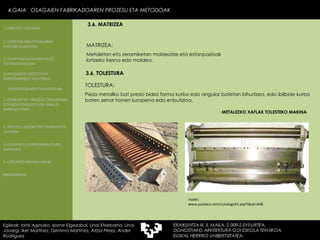 MATRIZEA: Metaletan eta zeramiketan moldeatze eta estanpazioak lortzeko tresna edo moldea. Irudia: www.panteco.com/catalogoFX.asp?idcat=448 3.6.  TOLESTURA TOLESTURA: Pieza metaliko bat presio bidez forma kurbo edo angular batetan bihurtzea, edo ibilbide kurbo baten zehar honen luzapena edo enbutizioa. METALEZKO XAFLAK TOLESTEKO MAKINA 4.GAIA  OSAGAIEN FABRIKAZIOAREN PROZESU ETA METODOAK Egileak: Ioritz Aginako, Izarne Elgezabal, Unai Etxebarria, Unai Jauregi, Iker Martínez, Gemma Martínez, Aitzol Perez, Ander Rodriguez 3.6. MATRIZEA 2. GARAPEN INDUSTRIALAREN  FAKTORE KLASIKOAK 3.  KONPOSAGAIEN PRODUKZIO SISTEMA BASIKOAK 4.  PRODUKZIO PROZESUEN ERRENDIMENDU ERLATIBOA 1. ERAIKUNTZA  PROZESU TRADIZIONAL ETA INDUSTRIALIZATUEN  ANALISI KONPARATIBOA 3. ELEMENTU AURREFABRIKATUEN GARRAIOA 4. LAGUNTZA BIDEAK OBRAN ERAIKUNTZA MUNTAIA MODURA 2. PROZESU HEZEAK EDO ERAIKUNTZA LEHORRA BIBLIOGRAFIA 1.OBRA ETA LANTEGIA 