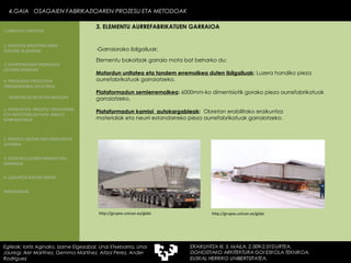 Elementu bakoitzak garraio mota bat beharko du: Motordun unitatea eta tandem erremolkea duten ibilgailuak :  Luzera handiko pieza aurrefabrikatuak garraiatzeko. Plataformadun semierremolkea :  6000mm-ko dimentsiotik gorako pieza aurrefabrikatuak garraiatzeko. Plataformadun kamioi  autokargableak :  Obretan erabilitako eraikuntza  materialak eta neurri estandarreko pieza aurrefabrikatuak garraiatzeko. -Garraiorako ibilgailuak: http://grupos.unican.es/gidai http://grupos.unican.es/gidai 4.GAIA  OSAGAIEN FABRIKAZIOAREN PROZESU ETA METODOAK Egileak: Ioritz Aginako, Izarne Elgezabal, Unai Etxebarria, Unai Jauregi, Iker Martínez, Gemma Martínez, Aitzol Perez, Ander Rodriguez 3. ELEMENTU AURREFABRIKATUEN GARRAIOA 2. GARAPEN INDUSTRIALAREN  FAKTORE KLASIKOAK 3.  KONPOSAGAIEN PRODUKZIO SISTEMA BASIKOAK 4.  PRODUKZIO PROZESUEN ERRENDIMENDU ERLATIBOA 1. ERAIKUNTZA  PROZESU TRADIZIONAL ETA INDUSTRIALIZATUEN  ANALISI KONPARATIBOA 3. ELEMENTU AURREFABRIKATUEN GARRAIOA 4. LAGUNTZA BIDEAK OBRAN ERAIKUNTZA MUNTAIA MODURA 2. PROZESU HEZEAK EDO ERAIKUNTZA LEHORRA BIBLIOGRAFIA 1.OBRA ETA LANTEGIA 