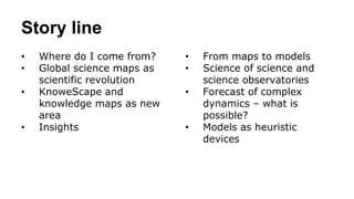 Story line
• Where do I come from?
• Global science maps as
scientific revolution
• KnoweScape and
knowledge maps as new
area
• Insights
• From maps to models
• Science of science and
science observatories
• Forecast of complex
dynamics – what is
possible?
• Models as heuristic
devices
 