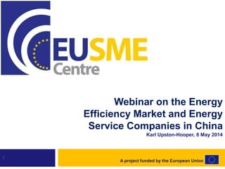 1
Webinar on the Energy
Efficiency Market and Energy
Service Companies in China
Karl Upston-Hooper, 8 May 2014
A project funded by the European Union
 