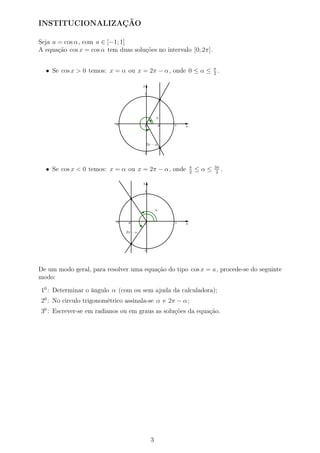 INSTITUCIONALIZAÇÃO
Seja a = cos α, com a ∈ [−1; 1]
A equação cos x = cos α tem duas soluções no intervalo [0; 2π].
• Se cos x > 0 temos: x = α ou x = 2π − α, onde 0 ≤ α ≤ π
2
.
• Se cos x < 0 temos: x = α ou x = 2π − α, onde π
2
≤ α ≤ 3π
2
.
De um modo geral, para resolver uma equação do tipo cos x = a, procede-se do seguinte
modo:
10
: Determinar o ângulo α (com ou sem ajuda da calculadora);
20
: No circulo trigonométrico assinala-se α e 2π − α;
30
: Escrever-se em radianos ou em graus as soluções da equação.
3
 