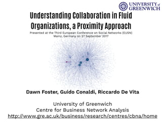 Understanding Collaboration in Fluid
Organizations, a Proximity Approach
Presented at the Third European Conference on Social Networks (EUSN)
Mainz, Germany on 27 September 2017
Dawn Foster, Guido Conaldi, Riccardo De Vita
University of Greenwich
Centre for Business Network Analysis
http://www.gre.ac.uk/business/research/centres/cbna/home
 