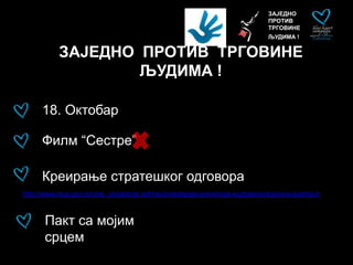 ЗАЈЕДНО
ПРОТИВ
ТРГОВИНЕ
ЉУДИМА !
ЗАЈЕДНО ПРОТИВ ТРГОВИНЕ
ЉУДИМА !
Пакт са мојим
срцем
18. Октобар
Филм “Сестре”
Креирање стратешког одговора
http://www.mup.gov.rs/cms_cir/sadrzaj.nsf/nacrt-strategije-prevencije-suzbijanja-trgovine-ljudima.h
 