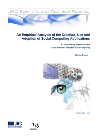 An Empirical Analysis of the Creation, Use and
   Adoption of Social Computing Applications
                              IPTS Exploratory Research on the
                     Socio-economic Impact of Social Computing



                                              Corina Pascu




                                               EUR 23415 EN - 2008
 