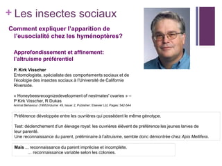 + Les insectes sociaux
Comment expliquer l’apparition de
 l’eusocialité chez les hyménoptères?

 Approfondissement et affinement:
 l’altruisme préférentiel
 P. Kirk Visscher
 Entomologiste, spécialiste des comportements sociaux et de
 l’écologie des insectes sociaux à l’Université de Californie
 Riverside.

 « Honeybeesrecognizedevelopment of nestmates' ovaries » –
 P Kirk Visscher, R Dukas
 Animal Behaviour (1995)Volume: 49, Issue: 2, Publisher: Elsevier Ltd, Pages: 542-544


 Préférence développée entre les ouvrières qui possèdent le même génotype.

 Test: déclenchement d’un élevage royal: les ouvrières élèvent de préférence les jeunes larves de
 leur parenté.
 Une reconnaissance du parent, préliminaire à l’altruisme, semble donc démontrée chez Apis Mellifera.

 Mais ... reconnaissance du parent imprécise et incomplète.
        … reconnaissance variable selon les colonies.
 