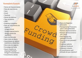 Formulário Eusocio
Nome do Empreendedor
Data de nascimento
Sexo
Email
Telefone
Nome da empresa
Tipo societário
CNPJ
Endereço completo
Fase de crescimento do
negócio
· Estágio inicial
· Estágio operacional e
· Atingiu ponto de
equilíbrio
Setor de Mercado
Valor total da oferta
Quantidade de valores
mobiliários oferecidos
Descrição de negócio
Quem investiu na
empresa? Familia?
Amigos? Investidores?
Investimento obtido

www.eusocio.com.br

Plano de Negócios
(anexado)
Planejamento Financeiro
Número de Funcionários
Número de Funcionários
Teve Receita ano
passado? (S ou N)
Teve Lucro ano passado?
(S ou N)
Endereço website
Endereço Facebook
Endereço Linkedin
O investimento será
utilizado de que maneira?

 
