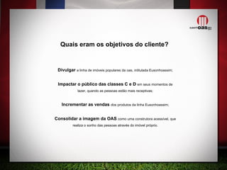 Divulgar  a linha de imóveis populares da oas, intitulada Eusonhoassim; Impactar o público das classes C e D  em seus momentos de lazer, quando as pessoas estão mais receptivas; Incrementar as vendas  dos produtos da linha Eusonhoassim; Consolidar a imagem da OAS  como uma construtora acessível, que realiza o sonho das pessoas através do imóvel próprio. Quais eram os objetivos do cliente? 