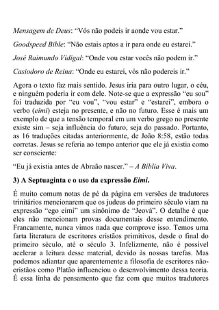 Mensagem de Deus: ―Vós não podeis ir aonde vou estar.‖
Goodspeed Bible: ―Não estais aptos a ir para onde eu estarei.‖
José Raimundo Vidigal: ―Onde vou estar vocês não podem ir.‖
Casiodoro de Reina: ―Onde eu estarei, vós não podereis ir.‖
Agora o texto faz mais sentido. Jesus iria para outro lugar, o céu,
e ninguém poderia ir com dele. Note-se que a expressão ―eu sou‖
foi traduzida por ―eu vou‖, ―vou estar‖ e ―estarei‖, embora o
verbo (eimi) esteja no presente, e não no futuro. Esse é mais um
exemplo de que a tensão temporal em um verbo grego no presente
existe sim – seja influência do futuro, seja do passado. Portanto,
as 16 traduções citadas anteriormente, de João 8:58, estão todas
corretas. Jesus se referia ao tempo anterior que ele já existia como
ser consciente:
―Eu já existia antes de Abraão nascer.‖ – A Bíblia Viva.
3) A Septuaginta e o uso da expressão Eimi.
É muito comum notas de pé da página em versões de tradutores
trinitários mencionarem que os judeus do primeiro século viam na
expressão ―ego eimi‖ um sinônimo de ―Jeová‖. O detalhe é que
eles não mencionam provas documentais desse entendimento.
Francamente, nunca vimos nada que comprove isso. Temos uma
farta literatura de escritores cristãos primitivos, desde o final do
primeiro século, até o século 3. Infelizmente, não é possível
acelerar a leitura desse material, devido às nossas tarefas. Mas
podemos adiantar que aparentemente a filosofia de escritores não-
cristãos como Platão influenciou o desenvolvimento dessa teoria.
É essa linha de pensamento que faz com que muitos tradutores
 