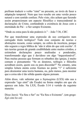 prefiram traduzir o verbo ―eimi‖ no presente, ao invés de fazer a
adaptação temporal. Nem que isso resulte em uma versão pouco
natural e com sentido confuso. Pelo visto, eles acham que fazendo
assim proporcionam um aspecto filosófico e transcendental às
declarações de Cristo, confundindo a existência de Jesus com a
eternidade do Pai – o Ser sempre Existente.
―Onde eu estou para lá não podereis ir.‖ – João 7:36, CBC.
Por que transformar uma expressão de uso corriqueiro num
carregado título teológico? Todo esse conjunto de teorias e
abstrações recaem, como sempre, na esfera da incerteza, porque
não seguem a regra bíblica de ‗não ir além do que está escrito‘. E
tais teorias gozam de grande credibilidade entre muitos cristãos, e
estimulam declarações pouco analisadas e ponderadas,
transformando algo que é duvidoso em algo ―inquestionável‖.
Para muitas pessoas que formam os rebanhos das igrejas, é muito
comum o pensamento: ―Se os doutores, teólogos e filósofos
acreditam assim, quem sou eu para discordar?‖ No entanto, uma
simples leitura atenta como fizemos no ponto ―1‖ é suficiente
para desmontar uma teoria humana, ou, pelo menos, para mostrar
que a coisa não é tão sólida quanto alguns pensam.
Além disso, vale salientar que a Septuaginta (LXX) não usa a
expressão ―ego eimi‖ (de Êxodo) na forma simples em que ela
aparece em João. Na LXX, Êxodo 3:14 é vertido da seguinte
maneira:
Disse Jeová: ―Eu Sou o Ser‖ ou ―Eu Sou o Existente‖. (em grego:
Egó eimi ho on)
 