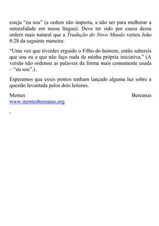 esteja ―eu sou‖ (a ordem não importa, a não ser para melhorar a
naturalidade em nossa língua). Deve ter sido por causa dessa
ordem mais natural que a Tradução do Novo Mundo verteu João
8:28 da seguinte maneira:
―Uma vez que tiverdes erguido o Filho do homem, então sabereis
que sou eu e que não faço nada de minha própria iniciativa.‖ (A
versão não ordenou as palavras da forma mais comumente usada
– ―eu sou‖.).
Esperamos que esses pontos tenham lançado alguma luz sobre a
questão levantada pelos dois leitores.
Mentes Bereanas
www.mentesbereanas.org
.
 