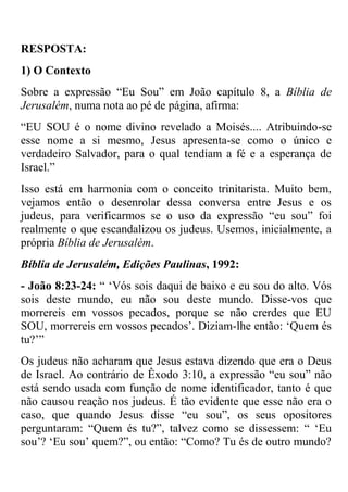 RESPOSTA:
1) O Contexto
Sobre a expressão ―Eu Sou‖ em João capítulo 8, a Bíblia de
Jerusalém, numa nota ao pé de página, afirma:
―EU SOU é o nome divino revelado a Moisés.... Atribuindo-se
esse nome a si mesmo, Jesus apresenta-se como o único e
verdadeiro Salvador, para o qual tendiam a fé e a esperança de
Israel.‖
Isso está em harmonia com o conceito trinitarista. Muito bem,
vejamos então o desenrolar dessa conversa entre Jesus e os
judeus, para verificarmos se o uso da expressão ―eu sou‖ foi
realmente o que escandalizou os judeus. Usemos, inicialmente, a
própria Bíblia de Jerusalém.
Bíblia de Jerusalém, Edições Paulinas, 1992:
- João 8:23-24: ― ‗Vós sois daqui de baixo e eu sou do alto. Vós
sois deste mundo, eu não sou deste mundo. Disse-vos que
morrereis em vossos pecados, porque se não crerdes que EU
SOU, morrereis em vossos pecados‘. Diziam-lhe então: ‗Quem és
tu?‘‖
Os judeus não acharam que Jesus estava dizendo que era o Deus
de Israel. Ao contrário de Êxodo 3:10, a expressão ―eu sou‖ não
está sendo usada com função de nome identificador, tanto é que
não causou reação nos judeus. É tão evidente que esse não era o
caso, que quando Jesus disse ―eu sou‖, os seus opositores
perguntaram: ―Quem és tu?‖, talvez como se dissessem: ― ‗Eu
sou‘? ‗Eu sou‘ quem?‖, ou então: ―Como? Tu és de outro mundo?
 