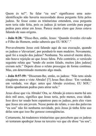 Quem és tu?‖. Se falar ―eu sou‖ significasse uma auto-
identificação não haveria necessidade dessa pergunta feita pelos
judeus. Se fosse como os trinitaristas entendem, essa pergunta
nem teria sido feita, pois os judeus já teriam corrido para pegar
pedras para atirar em Jesus. Parece muito claro que Jesus estava
falando de suas origens.
- João 8:28: ―Disse-lhes, então, Jesus: ‗Quando tiverdes elevado
o Filho do Homem, então sabereis que EU SOU‘.‖
Provavelmente Jesus está falando aqui da sua execução, quando
os judeus o 'elevariam', por pendurá-lo num madeiro. Novamente,
qual foi a reação dos judeus? Nenhuma. Na sensível mente deles,
não houve rejeição ao que Jesus falou. Pelo contrário, o versículo
seguinte relata que ―tendo ele assim falado, muitos [dos judeus]
creram nele.‖ Depois disso o relato prossegue de forma contínua.
Mas, em determinado momento algo muda.
- João 8:57-59: ―Disseram-lhe, então, os judeus: ‗Não tens ainda
cinqüenta anos e viste Abraão! [?] Jesus lhes disse: ‗Em verdade,
em verdade, vos digo: antes que Abraão existisse, EU SOU.‘
Então apanharam pedras para atirar nele.‖
Jesus disse que viu Abraão! Ora, se Abraão já estava morto há uns
dois mil anos, significa que Jesus teria, pelo menos, essa idade.
Isso deve ter soado bem espantoso para os judeus, pois eles viam
que Jesus era um jovem. Nesse ponto do relato, o uso das palavras
―eu sou‖ não foi nenhuma novidade, pois Jesus já tinha feito uso
delas sem que isso lhe gerasse conseqüências.
Certamente, há tradutores trinitaristas que percebem que os judeus
só tentaram apedrejar Jesus na terceira vez que ele disse ―eu sou‖,
 