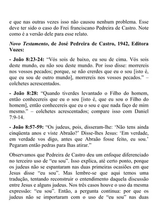 e que nas outras vezes isso não causou nenhum problema. Esse
deve ter sido o caso do Frei franciscano Pedreira de Castro. Note
como é a versão dele para esse relato.
Novo Testamento, de José Pedreira de Castro, 1942, Editora
Vozes:
- João 8:23-24: ―Vós sois de baixo, eu sou de cima. Vós sois
deste mundo, eu não sou deste mundo. Por isso disse: morrereis
nos vossos pecados; porque, se não crerdes que eu o sou [isto é,
que eu sou de outro mundo], morrereis nos vossos pecados.‖ –
colchetes acrescentados.
- João 8:28: ―Quando tiverdes levantado o Filho do homem,
então conhecereis que eu o sou [isto é, que eu sou o Filho do
homem], então conhecereis que eu o sou e que nada faço de mim
mesmo.‖ – colchetes acrescentados; compare isso com Daniel
7:9-14.
- João 8:57-59: ―Os judeus, pois, disseram-lhe: ‗Não tens ainda
cinqüenta anos e viste Abraão?‘ Disse-lhes Jesus: ‗Em verdade,
em verdade vos digo, antes que Abraão fosse feito, eu sou.‘
Pegaram então pedras para lhas atirar.‖
Observamos que Pedreira de Castro deu um enfoque diferenciado
no terceiro uso de ―eu sou‖. Isso explica, até certo ponto, porque
os judeus não se espantaram nas duas primeiras ocasiões em que
Jesus disse ―eu sou‖. Mas lembre-se que aqui temos uma
tradução, tentando reconstruir o entendimento daquela discussão
entre Jesus e alguns judeus. Nos três casos houve o uso da mesma
expressão: ―eu sou‖. Então, a pergunta continua: por que os
judeus não se importaram com o uso de ―eu sou‖ nas duas
 