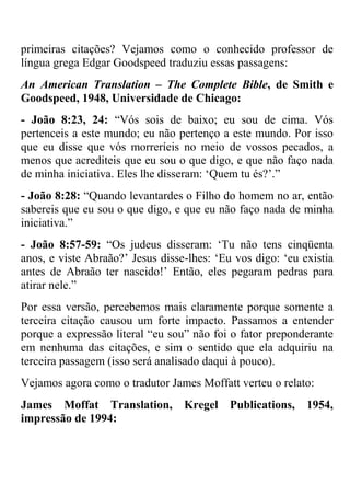 primeiras citações? Vejamos como o conhecido professor de
língua grega Edgar Goodspeed traduziu essas passagens:
An American Translation – The Complete Bible, de Smith e
Goodspeed, 1948, Universidade de Chicago:
- João 8:23, 24: ―Vós sois de baixo; eu sou de cima. Vós
pertenceis a este mundo; eu não pertenço a este mundo. Por isso
que eu disse que vós morreríeis no meio de vossos pecados, a
menos que acrediteis que eu sou o que digo, e que não faço nada
de minha iniciativa. Eles lhe disseram: ‗Quem tu és?‘.‖
- João 8:28: ―Quando levantardes o Filho do homem no ar, então
sabereis que eu sou o que digo, e que eu não faço nada de minha
iniciativa.‖
- João 8:57-59: ―Os judeus disseram: ‗Tu não tens cinqüenta
anos, e viste Abraão?‘ Jesus disse-lhes: ‗Eu vos digo: ‗eu existia
antes de Abraão ter nascido!‘ Então, eles pegaram pedras para
atirar nele.‖
Por essa versão, percebemos mais claramente porque somente a
terceira citação causou um forte impacto. Passamos a entender
porque a expressão literal ―eu sou‖ não foi o fator preponderante
em nenhuma das citações, e sim o sentido que ela adquiriu na
terceira passagem (isso será analisado daqui à pouco).
Vejamos agora como o tradutor James Moffatt verteu o relato:
James Moffat Translation, Kregel Publications, 1954,
impressão de 1994:
 
