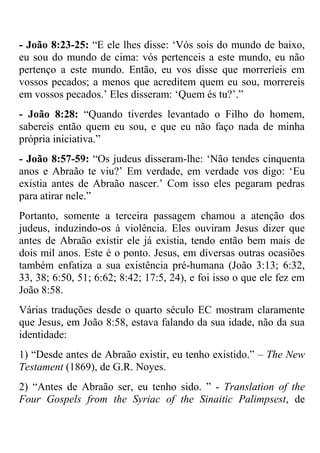 - João 8:23-25: ―E ele lhes disse: ‗Vós sois do mundo de baixo,
eu sou do mundo de cima: vós pertenceis a este mundo, eu não
pertenço a este mundo. Então, eu vos disse que morreríeis em
vossos pecados; a menos que acreditem quem eu sou, morrereis
em vossos pecados.‘ Eles disseram: ‗Quem és tu?‘.‖
- João 8:28: ―Quando tiverdes levantado o Filho do homem,
sabereis então quem eu sou, e que eu não faço nada de minha
própria iniciativa.‖
- João 8:57-59: ―Os judeus disseram-lhe: ‗Não tendes cinquenta
anos e Abraão te viu?‘ Em verdade, em verdade vos digo: ‗Eu
existia antes de Abraão nascer.‘ Com isso eles pegaram pedras
para atirar nele.‖
Portanto, somente a terceira passagem chamou a atenção dos
judeus, induzindo-os à violência. Eles ouviram Jesus dizer que
antes de Abraão existir ele já existia, tendo então bem mais de
dois mil anos. Este é o ponto. Jesus, em diversas outras ocasiões
também enfatiza a sua existência pré-humana (João 3:13; 6:32,
33, 38; 6:50, 51; 6:62; 8:42; 17:5, 24), e foi isso o que ele fez em
João 8:58.
Várias traduções desde o quarto século EC mostram claramente
que Jesus, em João 8:58, estava falando da sua idade, não da sua
identidade:
1) ―Desde antes de Abraão existir, eu tenho existido.‖ – The New
Testament (1869), de G.R. Noyes.
2) ―Antes de Abraão ser, eu tenho sido. ‖ - Translation of the
Four Gospels from the Syriac of the Sinaitic Palimpsest, de
 