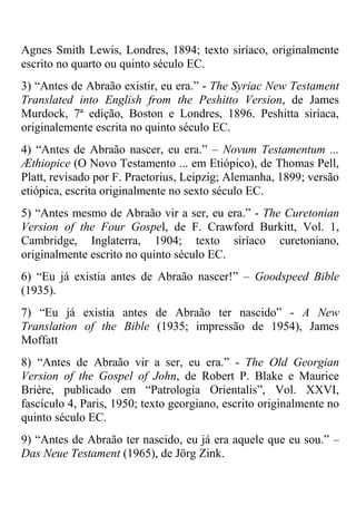 Agnes Smith Lewis, Londres, 1894; texto siríaco, originalmente
escrito no quarto ou quinto século EC.
3) ―Antes de Abraão existir, eu era.‖ - The Syriac New Testament
Translated into English from the Peshitto Version, de James
Murdock, 7ª edição, Boston e Londres, 1896. Peshitta siríaca,
originalemente escrita no quinto século EC.
4) ―Antes de Abraão nascer, eu era.‖ – Novum Testamentum ...
Æthiopice (O Novo Testamento ... em Etiópico), de Thomas Pell,
Platt, revisado por F. Praetorius, Leipzig; Alemanha, 1899; versão
etiópica, escrita originalmente no sexto século EC.
5) ―Antes mesmo de Abraão vir a ser, eu era.‖ - The Curetonian
Version of the Four Gospel, de F. Crawford Burkitt, Vol. 1,
Cambridge, Inglaterra, 1904; texto siríaco curetoniano,
originalmente escrito no quinto século EC.
6) ―Eu já existia antes de Abraão nascer!‖ – Goodspeed Bible
(1935).
7) ―Eu já existia antes de Abraão ter nascido‖ - A New
Translation of the Bible (1935; impressão de 1954), James
Moffatt
8) ―Antes de Abraão vir a ser, eu era.‖ - The Old Georgian
Version of the Gospel of John, de Robert P. Blake e Maurice
Brière, publicado em ―Patrologia Orientalis‖, Vol. XXVI,
fascículo 4, Paris, 1950; texto georgiano, escrito originalmente no
quinto século EC.
9) ―Antes de Abraão ter nascido, eu já era aquele que eu sou.‖ –
Das Neue Testament (1965), de Jörg Zink.
 