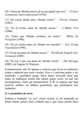 10) ―Antes de Abraão nascer, já eu era aquele que sou.‖ – O Novo
Testamento, Interconfessional (1978).
11) ―Eu existo desde antes Abraão existir.‖ – Vérsion Popular
(1983).
12) ―Eu já existia antes de Abraão nascer.‖ – A Bíblia Viva
(1996).
13) ―Antes que Abraão existisse, eu existo.‖ – Bíblia do
Peregrino (1996).
14) ―Eu já existia antes de Abraão ter nascido!‖ – New Living
Translation (1996).
15) ―Eu já era antes de Abraão nascer.‖ – Worldwide English New
Testament (2001)
16) ―Eu sou o que sou antes de Abraão existir.‖ – The Message
(2002), de Eugene H. Peterson.
Evidentemente, não foi apenas o contexto que levou os tradutores
acima a optarem por essas versões. Esse é o próximo ponto a ser
analisado: a gramática grega. Seria muito arriscado dizer que
todos os tradutores acima não sabem grego koiné, ou que são
incompetentes. Seria até irresponsável. É de se esperar que haja
motivos sólidos, no âmbito gramatical, que justifiquem tais
traduções.
2) A gramática do texto
Embora a tradução "eu sou" esteja correta, se for traduzida na
forma literal, parece bem evidente que o que Jesus queria dizer
 