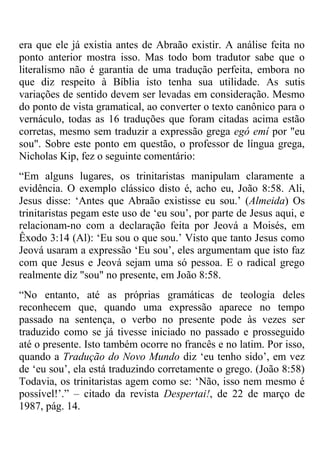 era que ele já existia antes de Abraão existir. A análise feita no
ponto anterior mostra isso. Mas todo bom tradutor sabe que o
literalismo não é garantia de uma tradução perfeita, embora no
que diz respeito à Bíblia isto tenha sua utilidade. As sutis
variações de sentido devem ser levadas em consideração. Mesmo
do ponto de vista gramatical, ao converter o texto canônico para o
vernáculo, todas as 16 traduções que foram citadas acima estão
corretas, mesmo sem traduzir a expressão grega egó emí por "eu
sou". Sobre este ponto em questão, o professor de língua grega,
Nicholas Kip, fez o seguinte comentário:
―Em alguns lugares, os trinitaristas manipulam claramente a
evidência. O exemplo clássico disto é, acho eu, João 8:58. Ali,
Jesus disse: ‗Antes que Abraão existisse eu sou.‘ (Almeida) Os
trinitaristas pegam este uso de ‗eu sou‘, por parte de Jesus aqui, e
relacionam-no com a declaração feita por Jeová a Moisés, em
Êxodo 3:14 (Al): ‗Eu sou o que sou.‘ Visto que tanto Jesus como
Jeová usaram a expressão ‗Eu sou‘, eles argumentam que isto faz
com que Jesus e Jeová sejam uma só pessoa. E o radical grego
realmente diz "sou" no presente, em João 8:58.
―No entanto, até as próprias gramáticas de teologia deles
reconhecem que, quando uma expressão aparece no tempo
passado na sentença, o verbo no presente pode às vezes ser
traduzido como se já tivesse iniciado no passado e prosseguido
até o presente. Isto também ocorre no francês e no latim. Por isso,
quando a Tradução do Novo Mundo diz ‗eu tenho sido‘, em vez
de ‗eu sou‘, ela está traduzindo corretamente o grego. (João 8:58)
Todavia, os trinitaristas agem como se: ‗Não, isso nem mesmo é
possível!‘.‖ – citado da revista Despertai!, de 22 de março de
1987, pág. 14.
 