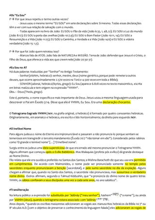 #Os “EuSou”
P  Por queJesus repetiu o termo outras vezes?
- Jesus usou o mesmo termo "EUSOU" em sete declarações sobre Simesmo. Todas essas declarações
têm a ver com sua relação de salvação com o mundo.
- Todas aparecem no livro de João: EUSOU o Pão da vida (João 6:35, 1, 48,51); EU SOU a Luz do mundo
(João 8:12); EU SOU a porta das ovelhas (João 10:7,9); EU SOU o Bom Pastor (João 10:11, 14); EU SOU a
Ressurreição e a Vida (João 11:25); EU SOU o Caminho, a Verdade e a Vida (João 14:6) e EU SOU a videira
verdadeira (João 15: 1,5).
P  Por quefoi João quemretratou isso?
- Marcos fala de ATOS.João fala de NATUREZAe MISSÃO. Temade João: defenderque Jesus é o Cristo, o
Filho de Deus,queoferece a vida aos que creemnele (João 20:30-31).
#EuSou no AT
Há duas palavras traduzidas por "Senhor"no Antigo Testamento:
- Senhor(elohim, hebraico): senhor, mestre, deus (nome genérico,porque pode remetera outros
deuses, que ocorre aproximadamente 2.570 vezesna Torá e 4.500 vezesem toda a Bíblia);
- SENHOR(adonai, hebraico//kyrios, grego): Eu Sou(aparece 6.828 vezesno texto massorréico, escrita
em letras maiúscula e tem origem na expressão"YHWH".
Obs.: - Deus(Theós,grego).
Este é,portanto, o nome específicoe mais importante de Deus. Jesus usou a mesma linguagemusadapara
descrever o Pai em Êxodo 3:14. Disse que ele é YHWH, Eu Sou. Era uma declaração chocante.
O Tetragrama Sagrado YHWH (‫,יהוה‬ na grafia original, o hebraico) é formado por quatro consoantes hebraicas.
Originariamente, emaramaico e hebraico, era escrito e lido horizontalmente,dadireita para esquerda ‫.יהוה‬
#O inefávelNome
Para alguns judeuso nome do Eterno era impronunciável e passaram a não pronuncia-lo porque sentiam-se
temerosos em transgredir o terceiro mandamento (Êxodo 20:7 “não tomar emvão”). Considerado pelos rabinos
como ‘O grande e temível nome’ […] ‘O inefável nome’.
Surgiu entre os judeus uma ideia supersticiosa de que era errado até mesmo pronunciar o Tetragrama YHWH.
Alguns afirmam que começou após o Exílio Babilónico. Mas Malaquias (profeta pós exílico) dá grande destaque
ao Nome Divino.
Filo relata queele era ouvido e proferido no Santos dos Santos; a Mishna Barachoth diz que seu uso era permitido
em cumprimentos. De acordo com Maimonides, o nome pode ser pronunciado somente no templo pelos
sacerdotes enquanto pronunciavam a benção [sacerdotal], e pelo sumo sacerdote no dia da expiação. Alguns
chegam a afirmar que, quando no Santo dos Santos, o sacerdote não pronunciava, mas sussurrava o verdadeiro
nome divino. Outros afirmam, segundo o Talmud Kiddushin, que “a pronúncia do divino nome de quatro letras
YHWH, os sábios confiavam a seus discípulos uma vez a cada sete anos, no ano sabático”.
#Transliteração
Na leitura pública a expressão foi substituída por ’ādônāy (“meu senhor”), hashem” (“o nome”), ou ainda
por ’elōhîm (deus), quando o tetragrama estava associado com ’ādônāy .
Anos depois, “quando os escribas massoretas adicionaram as vogais aos manuscritos hebraicos da Bíblia no 7º ou
8º séculos A.D.[com o objetivo de preservar o conhecimentoda linguagem falada] eles adicionaram as vogais de
 