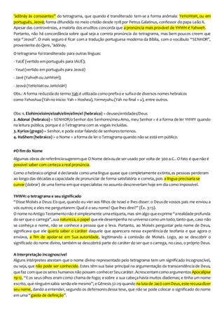 ’ādônāy às consoantes” do tetragrama, que quando é transliterado tem-se a forma anômala: YeHoWaH, ou em
português, Jeová; forma difundida no meio cristão desde 1518 por Petrus Galatinus, confessor do papa Leão X.
Apesar das controvérsias, a maioria dos eruditos concorda que a pronúncia mais provável de YHWH é Yahweh.
Portanto, não há concordância sobre qual seja a correta pronúncia do tetragrama, mas bem poucos creem que
seja “Jeová”. O mais seguro é ficar com a tradução portuguesa moderna da Bíblia, com o vocábulo “SENHOR”,
proveniente do Qere, ’ādônāy.
O tetragrama foi transliterado para outras línguas:
- YaUÉ (vertido emportuguês para IAUÉ);
- Yeué(vertido em português para Jeová)
- Javé (YahvéhouJaHWeH);
- Jeová (YeHoVaHou JeHoVáH)
Obs.: A forma reduzida do termo Yah é utilizada como prefixo e sufixo de diversos nomes hebraicos
como Yehoshua(Yah no início: Yah + Hoshea), Yermeyahu (Yah no final + u), entre outros.
Obs: 1. Elohim/eloim/eloah/elim/elim/el (hebraico) = deuses/entidades/Deus
2. Adonai (hebraico) = SENHOR/oSenhor dos Senhores/meuAmo, meu Senhor = é a forma de ler YHWY quando
na leitura pública, porque é o Tetragrama com as vogais incluídas.
3. Kyrios (grego) = Senhor, e pode estar falando de senhores terrenos.
4. HaShem (hebraico) = o Nome = a forma de ler o Tetragrama quando não se está em público.
#O fim do Nome
Algumas obras de referênciasugeremque O Nome deixoude ser usado por volta de 300 a.C.. O fato é quenão é
possível saber com certeza a real pronúncia.
Como o hebraico original é declarada como uma língua quase que completamente extinta,as pessoas perderam
ao longo das décadas a capacidade de pronunciar de forma satisfatória e correta, pois a língua precisaria se
curvar (dobrar) de uma forma emque especialistas no assunto descreveriam hoje em dia como impossível.
YHWH: o tetragrama e seu significado
“Disse Moisés a Deus:Eis que,quando eu vier aos filhos de Israel e lhes disser: o Deusde vossos pais me enviou a
vós outros; e eles me perguntarem: Qual é o seu nome? Que lhes direi?” (Êx. 3:13).
O nome noAntigo Testamentonão é simplesmente umaetiqueta,mas sim algo que exprime “arealidade profunda
do ser queo carrega”,sua natureza,o papel que ele desempenha no universo como um todo; tanto que, caso não
se conheça o nome, não se conhece a pessoa que o leva. Portanto, ao Moisés perguntar pelo nome de Deus,
significava que ele queria saber o caráter daquele que aparecera nessa experiência de teofania e que agora o
enviava, a fim de apoiar-se em Sua autoridade, legitimando a comissão de Moisés. Logo, ao se descobrir o
significado do nome divino, também se descobrirá parte do caráter do ser que o carrega, no caso, o próprio Deus.
A interpretação incognoscível
Alguns intérpretes atestam que o nome divino representado pelo tetragrama tem um significado incognoscível,
ou seja, que não pode ser conhecido.Estes têm sua base principal na argumentação da transcendência de Deus,
quefaz com queos seres humanos não possam conhecerSeucaráter.Acrescentamcomo argumentos Apocalipse
19:12, “Eos seus olhos eram como chama de fogo; e sobre a sua cabeça havia muitos diademas; e tinha um nome
escrito, queninguémsabia senão ele mesmo”;e Gênesis32:29 quando na luta de Jacó comDeus,este recusadizer
seu nome, dando a entender, segundo os defensoresdessa tese, que não se pode colocar o significado do nome
em uma “gaiola de definição”.
 