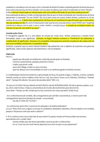 estabeleceruma aliança com Seupovo.Com o chamado de Moisés foi dada a repetida garantia da divina presença.
Esta certeza da presença do Deus salvador com seu povo da aliança, que estava incorporada no nome Yahweh.
Então a fórmula ’ehyeh pode ser interpretada como uma enfática afirmação de que Deus estaria presente”.
Essa explicação da aliança é então corroborada pelo fato de que no Sinai a introdução dos mandamentos de Deus
apresentam a expressão “Eu sou YHWH” (Êx 20:2), bem como em outras ordens divinas, conforme se vê em
Levítico 18:2,4,21,30. E dentro dos mandamentos de Deus,há um mandamento específicopara que o nome divino
não seja tomado emvão (Êx 20:7).É interessante notar que há uma conexão entre o nome YHWH com “explícitas
referências à aliança com os pais e com o verbo ‘redimir’, conclui[-se] que ‘o coração da revelação mosaica de
Yahweh, foi que Ele veio redimir Seu povo’”.
Considerações Finais
O Tetragrama sagrado foi, é e será objeto de estudo por muito anos. Muitas conjecturas e estudos foram
formulados sobre o seu significado. Contudo, na língua hebraica acontece o “fenômeno” da polissemia, a
multiplicidade de significados. Ele possui umvocabulário muito pequeno:somente 225palavras são usadas mais de
200 vezes na Bíblia; constituindo o vocabulário básico.
Portanto, é possível que no nome Yahweh também haja polissemia com o objetivo de expressar uma gama de
significados. Cada um dos aspectos são importantes, mas incompletos.
#Aplicação
Deus é...
- aquele que não pode ser totalmente conhecido pq não pode ser limitado;
- é eterno, autoexistente, passado, presente e futuro;
- criador, que provê a vida;
- quem dá o fôlego a todos os seres viventes;
- quer faz aliança com a humanidade em amor e se manifesta agindo na história humana.
E a manifestação máxima da imanência,a aproximação de Deus,foi quando o logos, o ’ādônāy, o kyrios, o próprio
Yahweh, tornou-se carne e habitou entre nós (Jo 1:14). Seu nome é Jesus, ou no hebraico, Yehoshua, “Yahweh
salva”, “porque Ele salvará o Seu povo dos pecados deles” (Mt 1:21).
 Jesus é o EUSOU!! Ele tava falando de NATUREZAe não de PERSONALIDADE.Ele não é apenas o pastor, ou a
luz, ele é o eterno Deus.Todas as características do mundo são insuficientes para descrevê-lo.
Jesus disse: “Porque,se não crerdesque Eu Sou,morrereis nos vossos pecados” (João 8:24).
- Se o conhecêssemosde verdade, não conseguiríamos para de falar características, e mesmo assim não
conseguiríamos descrever(tempos de oração = nunca basta).
- Ele não É TUDO.Ele “EUSOU”.
- Se conhecemos quem Ele é, viveremos em adoração e de joelhos dobrados!!!
Jo 4:23 “Masa hora vem, e agora é,em que os verdadeiros adoradores adorarão o Pai em espírito e em verdade;
porque o Pai procura a tais que assim o adorem”
P  Vc conhece e ama Jesus mais hoje do que ontem? Vc passou tempo na Presença dele essa semana,
aprendendo com o caráter dele?
- Somos cristãos que não temos aprendido a ama-lo pq não o conhecemos!
- Ct 1:4 “Leve-me comvocê! Vamos depressa!Leve-me o rei para os seus aposentos”
 